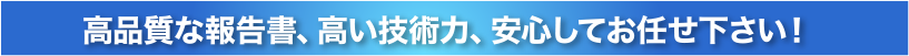 高品質な報告書、高い技術力、安心してお任せ下さい！