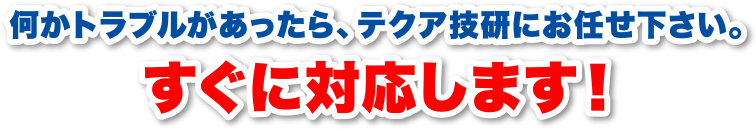 何かトラブルがあったら、テクア技研にお任せください。すぐに対応します！