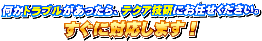 何かトラブルがあったら、テクア技研にお任せください！すぐに対応します！